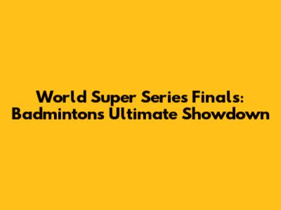 World Super Series Finals: Badminton's Ultimate Showdown