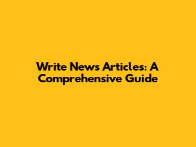 Write News Articles: A Comprehensive Guide