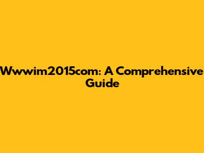 Wwwim2015com: A Comprehensive Guide
