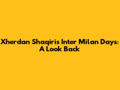 Xherdan Shaqiri's Inter Milan Days: A Look Back