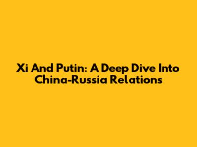 Xi And Putin: A Deep Dive Into China-Russia Relations