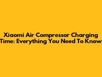 Xiaomi Air Compressor Charging Time: Everything You Need To Know