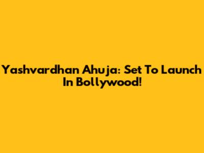 Yashvardhan Ahuja: Set To Launch In Bollywood!