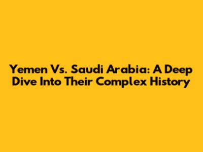 Yemen Vs. Saudi Arabia: A Deep Dive Into Their Complex History