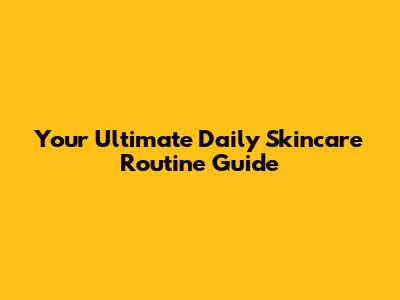 Your Ultimate Daily Skincare Routine Guide