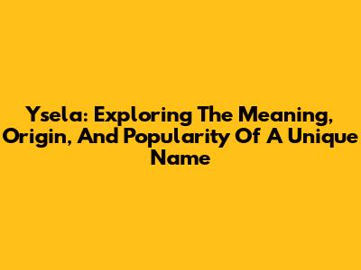 Ysela: Exploring The Meaning, Origin, And Popularity Of A Unique Name