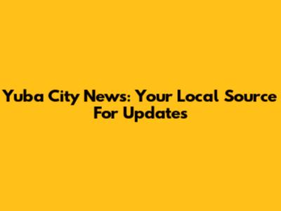Yuba City News: Your Local Source For Updates